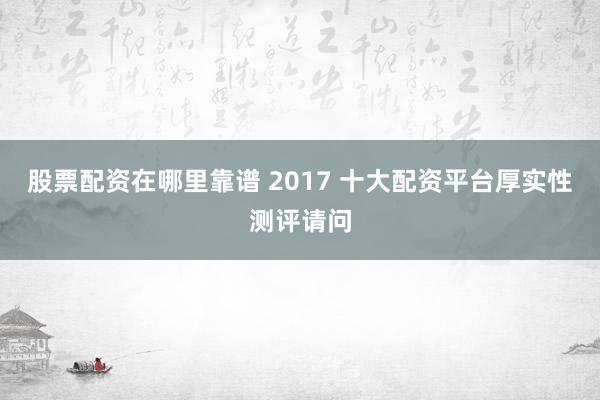 股票配资在哪里靠谱 2017 十大配资平台厚实性测评请问