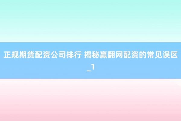 正规期货配资公司排行 揭秘赢翻网配资的常见误区_1