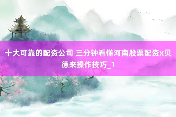 十大可靠的配资公司 三分钟看懂河南股票配资x贝德来操作技巧_1