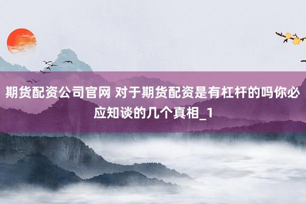 期货配资公司官网 对于期货配资是有杠杆的吗你必应知谈的几个真相_1